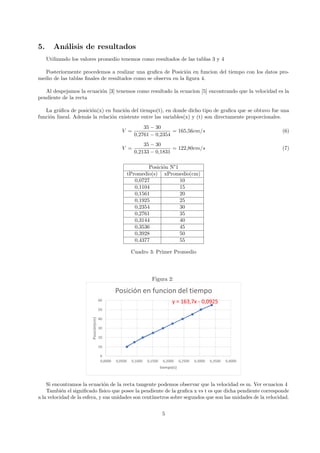 5. Análisis de resultados
Utilizando los valores promedio tenemos como resultados de las tablas 3 y 4
Posteriormente procedemos a realizar una grafica de Posición en funcion del tiempo con los datos pro-
medio de las tablas finales de resultados como se observa en la figura 4.
Al despejamos la ecuación [3] tenemos como resultado la ecuacion [5] encontrando que la velocidad es la
pendiente de la recta
La gráfica de posición(x) en función del tiempo(t), en donde dicho tipo de grafica que se obtuvo fue una
función lineal. Además la relación existente entre las variables(x) y (t) son directamente proporcionales.
V =
35 − 30
0,2761 − 0,2354
= 165,56cm/s (6)
V =
35 − 30
0,2133 − 0,1831
= 122,80cm/s (7)
Posición N°1
tPromedio(s) xPromedio(cm)
0,0727 10
0,1104 15
0,1561 20
0,1925 25
0,2354 30
0,2761 35
0,3144 40
0,3536 45
0,3928 50
0,4377 55
Cuadro 3: Primer Promedio
Figura 2:
Si encontramos la ecuación de la recta tangente podemos observar que la velocidad es m. Ver ecuacion 4
También el significado fı́sico que posee la pendiente de la grafica x vs t es que dicha pendiente corresponde
a la velocidad de la esfera, y sus unidades son centı́metros sobre segundos que son las unidades de la velocidad.
5
 
