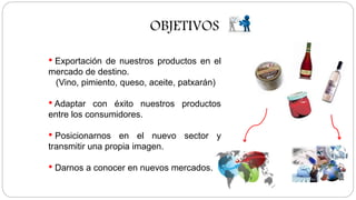OBJETIVOS
• Exportación de nuestros productos en el
mercado de destino.
(Vino, pimiento, queso, aceite, patxarán)
• Adaptar con éxito nuestros productos
entre los consumidores.
• Posicionarnos en el nuevo sector y
transmitir una propia imagen.
• Darnos a conocer en nuevos mercados.