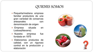 QUIENES SOMOS
Pequeña/mediana empresa
familiar productora de una
gran variedad de conservas
artesanales con
denominación de origen
Empresa situada en
Lodosa(Navarra)
Nuestra empresa fue
fundada en 1975
Elaboramos productos de
calidad, con un riguroso
control en la producción y
elaboración