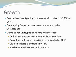 GrowthEcotourism is outpacing  conventional tourism by 15% per year.Developing Countries are become more popular destinationsDemand for undegraded nature will increase(will either pressure ecosystems or increase value)Costa Rica parks raised admission fees by a factor 0f 10Visitor numbers plummeted by 44%Total revenues increased substantially