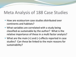 Meta Analysis of 188 Case StudiesHow are ecotourism case studies distributed over continents and habitats?What variables are correlated with a study being classified as sustainable by the author?  What is the relative importance of these in a multi factor analysis?What are the main (+) and (–) effects reported in case studies?  Can these be linked to the main reasons for sustainability?