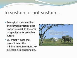 To sustain or not sustain…Ecological sustainability: the current practice does not pose a risk to the area or species in foreseeable futureEssentially, does the project meet the minimum requirements to be ecological sustainable?  