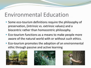 Environmental EducationSome eco-tourism definitions require the philosophy of preservation, (intrinsic vs. extrinsic values) and a biocentricrather than homocentric philosophy.Eco-tourism functions as a means to make people more aware of the natural world with or without such ethics.Eco-tourism promotes the adoption of an environmental ethic through passive and active learning