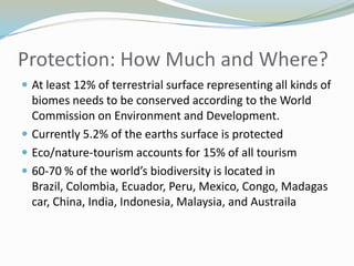 Protection: How Much and Where?At least 12% of terrestrial surface representing all kinds of biomes needs to be conserved according to the World Commission on Environment and Development.Currently 5.2% of the earths surface is protectedEco/nature-tourism accounts for 15% of all tourism60-70 % of the world’s biodiversity is located in Brazil, Colombia, Ecuador, Peru, Mexico, Congo, Madagascar, China, India, Indonesia, Malaysia, and Austraila