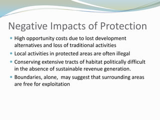 Negative Impacts of ProtectionHigh opportunity costs due to lost development alternatives and loss of traditional activitiesLocal activities in protected areas are often illegalConserving extensive tracts of habitat politically difficult in the absence of sustainable revenue generation.Boundaries, alone,  may suggest that surrounding areas are free for exploitation