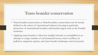 Trans-boarder conservation
• Trans-boarder conservation or Transboundary conservation can be loosely
defined as the subset of international relations focusing in particular
protection of international boarders and boarder region such as the boarder
territories.
• Applying trans-boarder is often less straight forward, as exemplified in an
attempt to a large number of environmental issues, water conflicts, air
pollution, migratory species, and trans-boarder landscapes and ecosystems.