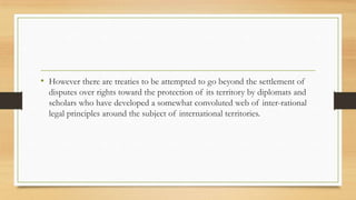 • However there are treaties to be attempted to go beyond the settlement of
disputes over rights toward the protection of its territory by diplomats and
scholars who have developed a somewhat convoluted web of inter-rational
legal principles around the subject of international territories.
