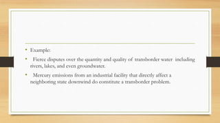 • Example:
• Fierce disputes over the quantity and quality of transborder water including
rivers, lakes, and even groundwater.
• Mercury emissions from an industrial facility that directly affect a
neighboring state downwind do constitute a transborder problem.