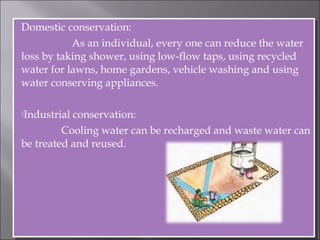 Domestic conservation:
As an individual, every one can reduce the water
loss by taking shower, using low-flow taps, using recycled
water for lawns, home gardens, vehicle washing and using
water conserving appliances.
Industrial conservation:
Cooling water can be recharged and waste water can
be treated and reused.
Domestic conservation:
As an individual, every one can reduce the water
loss by taking shower, using low-flow taps, using recycled
water for lawns, home gardens, vehicle washing and using
water conserving appliances.
Industrial conservation:
Cooling water can be recharged and waste water can
be treated and reused.
 