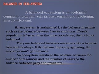 An ecosystem is maintained by the balance in nature
such as the balance between hawks and mice, if hawk
population is larger than the mice population, then it is not
balanced .
They are balanced between resources like a banana
tree and monkeys. If the banana trees stop growing, the
monkeys won’t get bananas.
An ecosystem maintains the balance between the
number of resources and the number of users or the
balance between prey and predators.
 