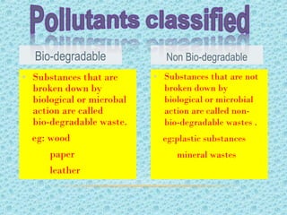 • Substances that are not
broken down by
biological or microbial
action are called non-
bio-degradable wastes .
eg:plastic substances
mineral wastes
• Substances that are
broken down by
biological or microbal
action are called
bio-degradable waste.
eg: wood
paper
leather
Bio-degradable Non Bio-degradable
 