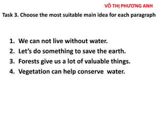 Task 3. Choose the most suitable main idea for each paragraph 
1. We can not live without water. 
2. Let’s do something to save the earth. 
3. Forests give us a lot of valuable things. 
4. Vegetation can help conserve water. 
 