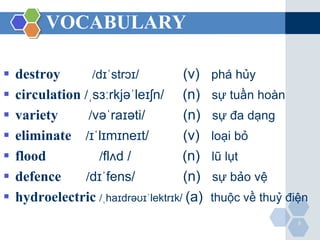 VOCABULARY 
 destroy /dɪˈstrɔɪ/ (v) phá hủy 
 circulation /ˌsɜːrkjəˈleɪʃn/ (n) sự tuần hoàn 
 variety /vəˈraɪəti/ (n) sự đa dạng 
 eliminate /ɪˈlɪmɪneɪt/ (v) loại bỏ 
 flood /flʌd / (n) lũ lụt 
 defence /dɪˈfens/ (n) sự bảo vệ 
 hydroelectric /ˌhaɪdrəʊɪˈlektrɪk/ (a) thuộc về thuỷ điện 
5 
 