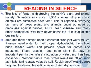 A. The loss of forest is destroying the earth’s plant and animal 
variety. Scientists say about 5,000 species of plants and 
animals are eliminated each year. This is especially worrying 
as many of those plants and animals could be used as 
medicines against cancer, AIDS, heart disease and many 
other sicknesses. We may never know the true cost of this 
destruction. 
B. Man and most animals need a constant supply of water to live. 
Farmers need water for their crops. Hydroelectric dams hold 
back needed water and provide power for homes and 
industries. Trees, grasses, and other plant life play an 
important part in the natural circulation of water, and thus help 
conserve it. Without plants, most water would run off as soon 
as it falls, taking away valuable soil. Rapid run-off would cause 
6 
frequent floods and leave little water during dry seasons. 
READING IN SILENCE 
 
