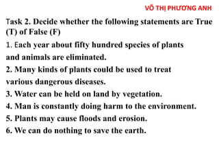 Task 2. Decide whether the following statements are True 
(T) of False (F) 
1. Each year about fifty hundred species of plants 
and animals are eliminated. 
2. Many kinds of plants could be used to treat 
various dangerous diseases. 
3. Water can be held on land by vegetation. 
4. Man is constantly doing harm to the environment. 
5. Plants may cause floods and erosion. 
6. We can do nothing to save the earth. 
 