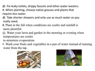 @. Fix leaky toilets, drippy faucets and other water wasters. 
#. When planting, choose native grasses and plants that 
require less water. 
@. Take shorter showers and only use as much water as you 
really need. 
#. Plant in the fall when conditions are cooler and rainfall is 
more plentiful. 
@. Water your lawn and garden in the morning or evening when 
temperatures are cooler 
to minimize evaporation. 
#. Wash your fruits and vegetables in a pan of water instead of running 
water from the tap. 
 