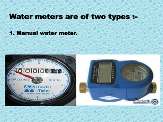 Water meters are of two types :- 
1. Manual water meter. 
 