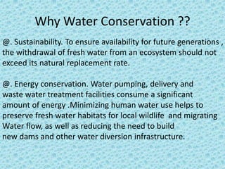 Why Water Conservation ?? 
@. Sustainability. To ensure availability for future generations , 
the withdrawal of fresh water from an ecosystem should not 
exceed its natural replacement rate. 
@. Energy conservation. Water pumping, delivery and 
waste water treatment facilities consume a significant 
amount of energy .Minimizing human water use helps to 
preserve fresh water habitats for local wildlife and migrating 
Water flow, as well as reducing the need to build 
new dams and other water diversion infrastructure. 
 