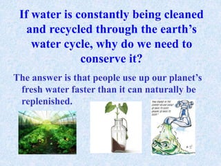 If water is constantly being cleaned 
and recycled through the earth’s 
water cycle, why do we need to 
conserve it? 
The answer is that people use up our planet’s 
fresh water faster than it can naturally be 
replenished. 
 