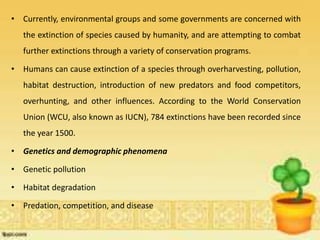 • Currently, environmental groups and some governments are concerned with
the extinction of species caused by humanity, and are attempting to combat
further extinctions through a variety of conservation programs.
• Humans can cause extinction of a species through overharvesting, pollution,
habitat destruction, introduction of new predators and food competitors,
overhunting, and other influences. According to the World Conservation
Union (WCU, also known as IUCN), 784 extinctions have been recorded since
the year 1500.
• Genetics and demographic phenomena
• Genetic pollution
• Habitat degradation
• Predation, competition, and disease
 