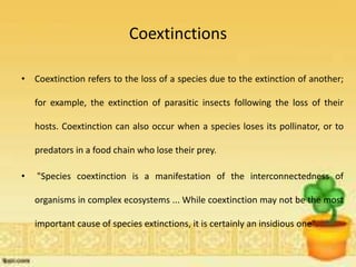 Coextinctions
• Coextinction refers to the loss of a species due to the extinction of another;
for example, the extinction of parasitic insects following the loss of their
hosts. Coextinction can also occur when a species loses its pollinator, or to
predators in a food chain who lose their prey.
• "Species coextinction is a manifestation of the interconnectedness of
organisms in complex ecosystems ... While coextinction may not be the most
important cause of species extinctions, it is certainly an insidious one".
 