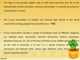 • This type of conservation applies only to wild fauna and flora and not to the
domesticated animals and plants, because conservation is achieved by protection
of populations in nature.
• The in-situ conservation of habitats has received high priority in the world
conservation strategy programmes launched since 1980.
• In-situ conservation includes a system of protected areas of different categories
e.g. National parks, Sanctuaries, National Monument, Cultural landscapes,
Biosphere Reserves, etc. One of the best methods to save wildlife species, which is
on the road to extinction, is to put it in a special enclosure to reproduce.
Sanctuaries and National parks, whose legal definition varies from country to
country, best illustrate this.
 