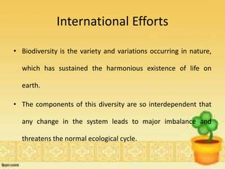 International Efforts
• Biodiversity is the variety and variations occurring in nature,
which has sustained the harmonious existence of life on
earth.
• The components of this diversity are so interdependent that
any change in the system leads to major imbalance and
threatens the normal ecological cycle.
 