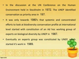 • In the discussion at the UN Conference on the Human
Environment held in Stockholm in 1972. The UNEP identified
conservation as priority area in 197.
• It was only towards 1980’s that systemic and concentrated
efforts to look at biodiversity conservation profile at international
level started with constitution of an Ad hoc working group of
experts on biological diversity by UNEP in 1987.
• Eventually an experts group was constituted by UNEP, which
started it’s work in 1989.
 