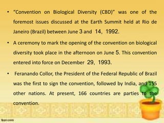 • “Convention on Biological Diversity (CBD)” was one of the
foremost issues discussed at the Earth Summit held at Rio de
Janeiro (Brazil) between June 3 and 14, 1992.
• A ceremony to mark the opening of the convention on biological
diversity took place in the afternoon on June 5. This convention
entered into force on December 29, 1993.
• Feranando Collor, the President of the Federal Republic of Brazil
was the first to sign the convention, followed by India, and 155
other nations. At present, 166 countries are parties to the
convention.
 