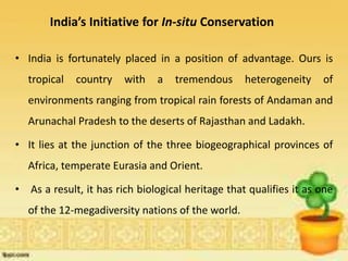 India’s Initiative for In-situ Conservation
• India is fortunately placed in a position of advantage. Ours is
tropical country with a tremendous heterogeneity of
environments ranging from tropical rain forests of Andaman and
Arunachal Pradesh to the deserts of Rajasthan and Ladakh.
• It lies at the junction of the three biogeographical provinces of
Africa, temperate Eurasia and Orient.
• As a result, it has rich biological heritage that qualifies it as one
of the 12-megadiversity nations of the world.
 