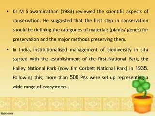 • Dr M S Swaminathan (1983) reviewed the scientific aspects of
conservation. He suggested that the first step in conservation
should be defining the categories of materials (plants/ genes) for
preservation and the major methods preserving them.
• In India, institutionalised management of biodiversity in situ
started with the establishment of the first National Park, the
Hailey National Park (now Jim Corbett National Park) in 1935.
Following this, more than 500 PAs were set up representing a
wide range of ecosystems.
 