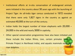 • Institutional efforts at in-situ conservation of endangered animals
were initiated in the country about 30 years ago with the launching of
Project Tiger. An all-India tiger census conducted in 1972 revealed
that there were only 1,827 tigers in the country as against an
estimated 40,000 at the turn of the century.
• Indian holds the largest number of Asian elephants with 20,000 –
24,000 in the wild and nearly 3000 in captivity.
• Other special conservation programmes have also been initiated and
these include the Indian Rhino, Lion, certain primates (Indo-UA
Primate Project in Northeast India), and aquatic mammals especially
river dolphins.
 