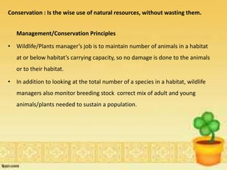 Conservation : Is the wise use of natural resources, without wasting them.
Management/Conservation Principles
• Wildlife/Plants manager’s job is to maintain number of animals in a habitat
at or below habitat’s carrying capacity, so no damage is done to the animals
or to their habitat.
• In addition to looking at the total number of a species in a habitat, wildlife
managers also monitor breeding stock correct mix of adult and young
animals/plants needed to sustain a population.
 