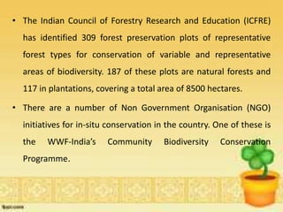 • The Indian Council of Forestry Research and Education (ICFRE)
has identified 309 forest preservation plots of representative
forest types for conservation of variable and representative
areas of biodiversity. 187 of these plots are natural forests and
117 in plantations, covering a total area of 8500 hectares.
• There are a number of Non Government Organisation (NGO)
initiatives for in-situ conservation in the country. One of these is
the WWF-India’s Community Biodiversity Conservation
Programme.
 