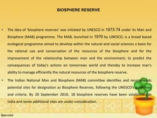 BIOSPHERE RESERVE
• The idea of 'biosphere reserves' was initiated by UNESCO in 1973-74 under its Man and
Biosphere (MAB) programme. The MAB, launched in 1970 by UNESCO, is a broad based
ecological programme aimed to develop within the natural and social sciences a basis for
the rational use and conservation of the resources of the biosphere and for the
improvement of the relationship between man and the environment; to predict the
consequences of today's actions on tomorrows world and thereby to increase man's
ability to manage efficiently the natural resources of the biosphere reserve.
• The Indian National Man and Biosphere (MAB) committee identifies and recommends
potential sites for designation as Biosphere Reserves, following the UNESCO’s guidelines
and criteria. By 20 September 2010, 18 biosphere reserves have been established in
India and some additional sites are under consideration.
 