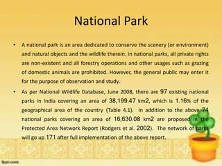 National Park
• A national park is an area dedicated to conserve the scenery (or environment)
and natural objects and the wildlife therein. In national parks, all private rights
are non-existent and all forestry operations and other usages such as grazing
of domestic animals are prohibited. However, the general public may enter it
for the purpose of observation and study.
• As per National Wildlife Database, June 2008, there are 97 existing national
parks in India covering an area of 38,199.47 km2, which is 1.16% of the
geographical area of the country (Table 4.1). In addition to the above 74
national parks covering an area of 16,630.08 km2 are proposed in the
Protected Area Network Report (Rodgers et al. 2002). The network of parks
will go up 171 after full implementation of the above report.
 