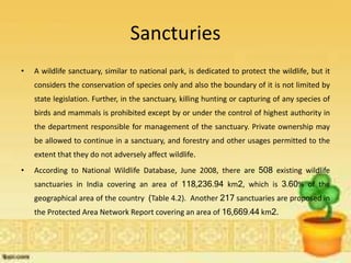 Sancturies
• A wildlife sanctuary, similar to national park, is dedicated to protect the wildlife, but it
considers the conservation of species only and also the boundary of it is not limited by
state legislation. Further, in the sanctuary, killing hunting or capturing of any species of
birds and mammals is prohibited except by or under the control of highest authority in
the department responsible for management of the sanctuary. Private ownership may
be allowed to continue in a sanctuary, and forestry and other usages permitted to the
extent that they do not adversely affect wildlife.
• According to National Wildlife Database, June 2008, there are 508 existing wildlife
sanctuaries in India covering an area of 118,236.94 km2, which is 3.60% of the
geographical area of the country (Table 4.2). Another 217 sanctuaries are proposed in
the Protected Area Network Report covering an area of 16,669.44 km2.
 