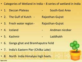 • Categories of Wetland in India – 8 series of wetland in India
• 1. Deccan Plateau - South-East Area
• 2. The Gulf of Kutch - Rajasthan-Gujrat
• 3. Fresh water region- Rajasthan-Gujrat
• 4. Iceland - Andman nicobar
• 5. Kashmir - Laddhakh
• 6. Ganga ghat and Bramhaputra Feild
• 7. India’s Eaxtern Pier (Chilka Lake)
• 8. North India Himalyas high heels.
 