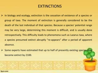 EXTINCTIONS
 In biology and ecology, extinction is the cessation of existence of a species or
group of taxa. The moment of extinction is generally considered to be the
death of the last individual of that species. Because a species' potential range
may be very large, determining this moment is difficult, and is usually done
retrospectively. This difficulty leads to phenomena such as Lazarus taxa, where
a species presumed extinct abruptly "re-appears" after a period of apparent
absence.
 Some experts have estimated that up to half of presently existing species may
become extinct by 2100.
 