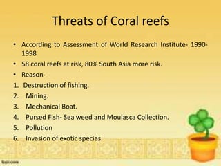 Threats of Coral reefs
• According to Assessment of World Research Institute- 1990-
1998
• 58 coral reefs at risk, 80% South Asia more risk.
• Reason-
1. Destruction of fishing.
2. Mining.
3. Mechanical Boat.
4. Pursed Fish- Sea weed and Moulasca Collection.
5. Pollution
6. Invasion of exotic specias.
 