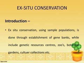 EX-SITU CONSERVATION
Introduction –
• Ex situ conservation, using sample populations, is
done through establishment of gene banks, while
include genetic resources centres, zoo’s, botanical
gardens, cultuer collections etc.
 