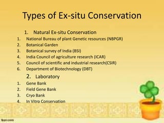 Types of Ex-situ Conservation
1. Natural Ex-situ Conservation
1. National Bureau of plant Genetic resources (NBPGR)
2. Botanical Garden
3. Botanical survey of India (BSI)
4. India Council of agriculture research (ICAR)
5. Council of scientific and industrial research(CSIR)
6. Department of Biotechnology (DBT)
2. Laboratory
1. Gene Bank
2. Field Gene Bank
3. Cryo Bank
4. In Vitro Conservation
 