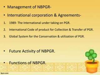 • Management of NBPGR-
• International corporation & Agreements-
1. 1989- The International under taking on PGR.
2. International Code of product for Collection & Transfer of PGR.
3. Global System for the Conservation & utilization of PGR.
• Future Activity of NBPGR.
• Functions of NBPGR.
 