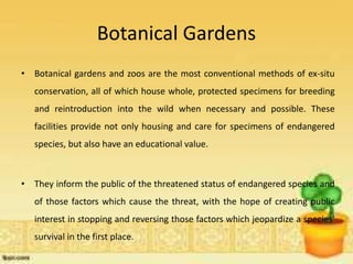 Botanical Gardens
• Botanical gardens and zoos are the most conventional methods of ex-situ
conservation, all of which house whole, protected specimens for breeding
and reintroduction into the wild when necessary and possible. These
facilities provide not only housing and care for specimens of endangered
species, but also have an educational value.
• They inform the public of the threatened status of endangered species and
of those factors which cause the threat, with the hope of creating public
interest in stopping and reversing those factors which jeopardize a species'
survival in the first place.
 