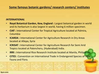 Some famous botanic gardens/ research centers/ institutes
INTERNATIONAL
• Royal Botanical Garden, Kew, England : Largest botanical garden in world
and its herbarium is also largest in world, having 6 million specimen.
• CIAT : International Center for Tropical Agriculture located at Palmira,
Columbia
• ICARDA : International Center for Agriculture Research in Dry Areas
located at Allepo, Syria
• ICRISAT : International Center for Agriculture Research for Semi Arid
Tropics located at Patencheru, (Hyderabad) India.
• IRRI : International Rice Research Institute located at Manila, Philippines.
• CITES : Convention on International Trade in Endangered Species of Wild
Fauna and Flora.
 
