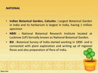 NATIONAL
• Indian Botanical Garden, Calcutta : Largest Botanical Garden
in India and its herbarium is largest in India, having 1 million
specimen
• NBRI : National Botanical Research Institute located at
Lucknow (UP) formally known as National Botanical Garden.
• BSI : Botanical Survey of India started working in 1890 and is
connected with plant exploration and writing up of regional
floras and also preparation of flora of India.
 