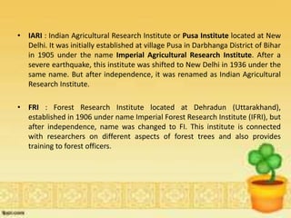 • IARI : Indian Agricultural Research Institute or Pusa Institute located at New
Delhi. It was initially established at village Pusa in Darbhanga District of Bihar
in 1905 under the name Imperial Agricultural Research Institute. After a
severe earthquake, this institute was shifted to New Delhi in 1936 under the
same name. But after independence, it was renamed as Indian Agricultural
Research Institute.
• FRI : Forest Research Institute located at Dehradun (Uttarakhand),
established in 1906 under name Imperial Forest Research Institute (IFRI), but
after independence, name was changed to FI. This institute is connected
with researchers on different aspects of forest trees and also provides
training to forest officers.
 