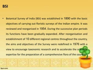 BSI
• Botanical Survey of India (BSI) was established in 1890 with the basic
objectives of carrying out floristic surveys of the Indian empire. It was
reviewed and reorganised in 1954. During the successive plan periods
its functions have been gradually expanded. After reorganisation and
establishment of 10 different regional centres throughout the country,
the aims and objectives of the Survey were redefined in 1976 with a
view to encourage taxonomic research and to accelerate the scientific
expertise for the preparation of a comprehensive flora of the country.
 