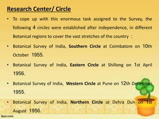 Research Center/ Circle
• To cope up with this enormous task assigned to the Survey, the
following 4 circles were established after independence, in different
Botanical regions to cover the vast stretches of the country :
• Botanical Survey of India, Southern Circle at Coimbatore on 10th
October 1955.
• Botanical Survey of India, Eastern Circle at Shillong on 1st April
1956.
• Botanical Survey of India, Western Circle at Pune on 12th December
1955.
• Botanical Survey of India, Northern Circle at Dehra Dun on 1st
August 1956.
 