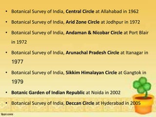 • Botanical Survey of India, Central Circle at Allahabad in 1962
• Botanical Survey of India, Arid Zone Circle at Jodhpur in 1972
• Botanical Survey of India, Andaman & Nicobar Circle at Port Blair
in 1972
• Botanical Survey of India, Arunachal Pradesh Circle at Itanagar in
1977
• Botanical Survey of India, Sikkim Himalayan Circle at Gangtok in
1979
• Botanic Garden of Indian Republic at Noida in 2002
• Botanical Survey of India, Deccan Circle at Hyderabad in 2005
 
